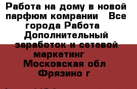 Работа на дому в новой парфюм.комрании - Все города Работа » Дополнительный заработок и сетевой маркетинг   . Московская обл.,Фрязино г.